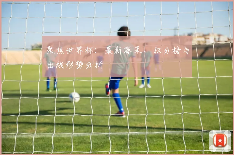 聚焦世界杯：最新赛果、积分榜与出线形势分析