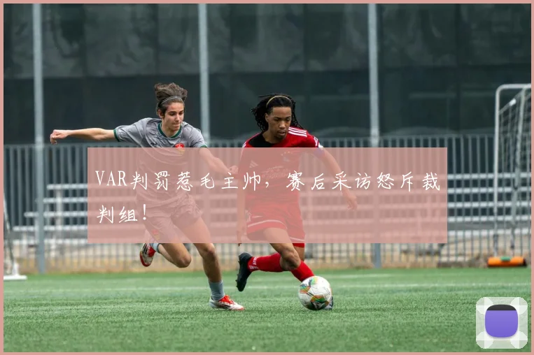 VAR判罚惹毛主帅,赛后采访怒斥裁判组!