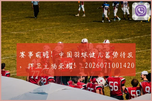 赛事前瞻!中国羽球健儿蓄势待发,捍卫主场荣耀!_20260710014200