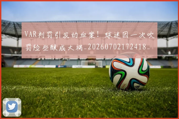 VAR判罚引发的血案！球迷因一次吹罚险些酿成大祸_20260702172418_20260714220128