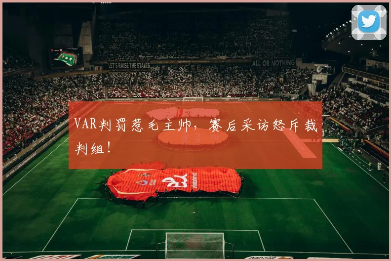 VAR判罚惹毛主帅,赛后采访怒斥裁判组!