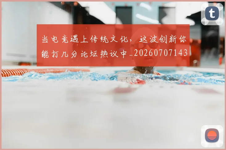 当电竞遇上传统文化,这波创新你能打几分论坛热议中_20260707143526_20260722155700