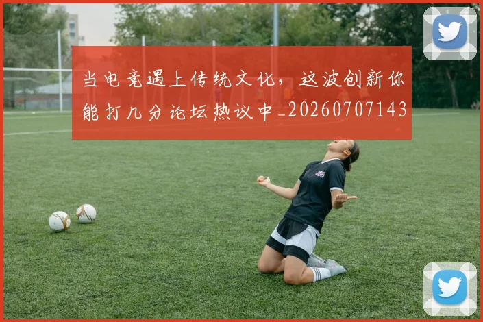 当电竞遇上传统文化,这波创新你能打几分论坛热议中_20260707143526_20260722155700