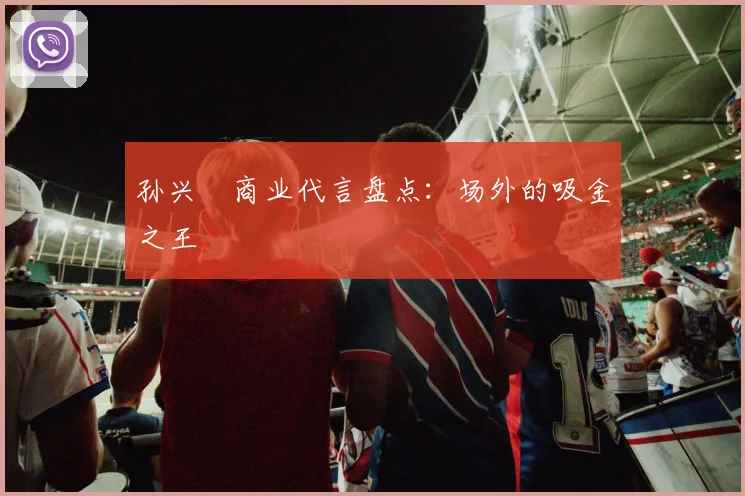 孙兴慜商业代言盘点:场外的吸金之王