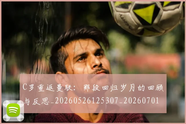 C罗重返曼联:那段回归岁月的回顾与反思_20260526125307_20260701214122_20260713232735