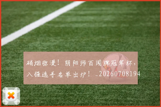 硝烟弥漫!阴阳师百闻牌冠军杯,八强选手名单出炉!_20260708194744