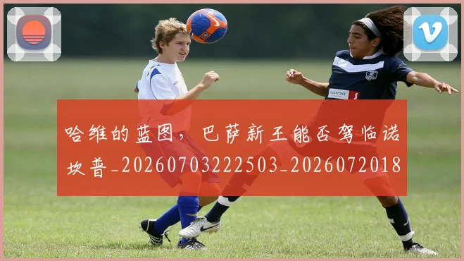 哈维的蓝图，巴萨新王能否驾临诺坎普_20260703222503_20260720180240