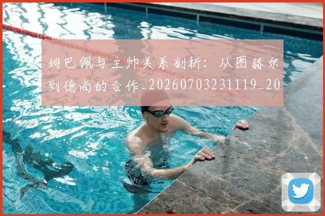 姆巴佩与主帅关系剖析:从图赫尔到德尚的合作_20260703231119_20260720184324