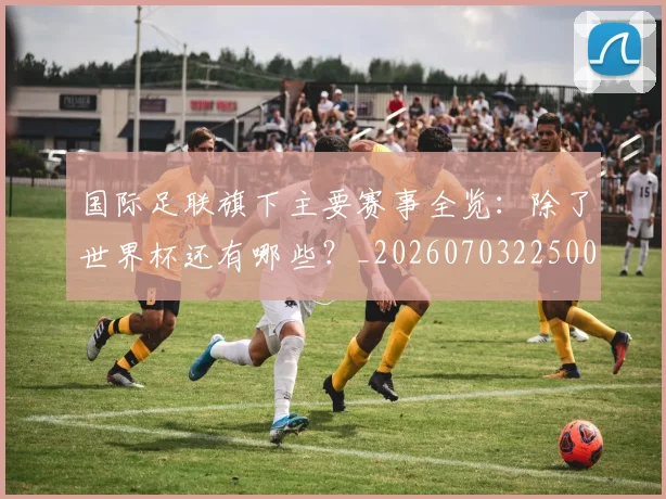 国际足联旗下主要赛事全览:除了世界杯还有哪些?_20260703225007
