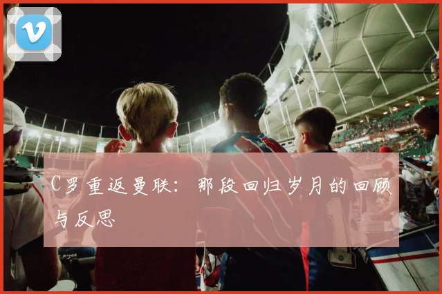 C罗重返曼联：那段回归岁月的回顾与反思