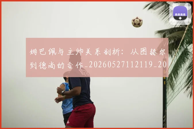 姆巴佩与主帅关系剖析:从图赫尔到德尚的合作_20260527112119_20260720184320