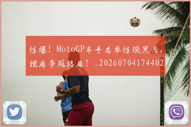惊爆!MotoGP车手名单惊现黑马,搅局争冠格局!_20260704174402