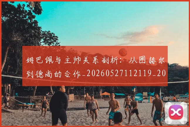 姆巴佩与主帅关系剖析:从图赫尔到德尚的合作_20260527112119_20260720184320
