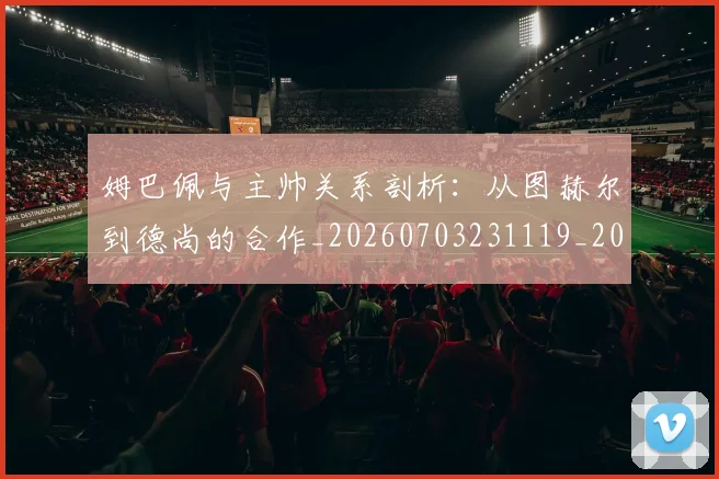 姆巴佩与主帅关系剖析:从图赫尔到德尚的合作_20260703231119_20260720184324