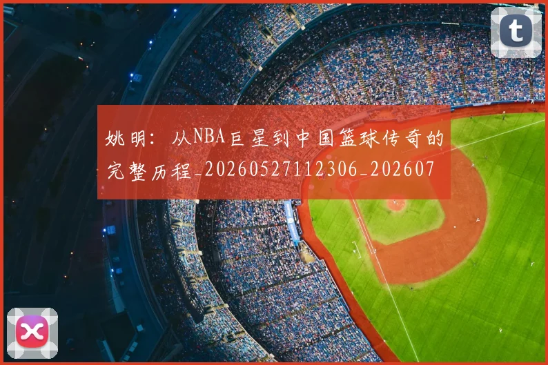 姚明：从NBA巨星到中国篮球传奇的完整历程_20260527112306_20260703233137