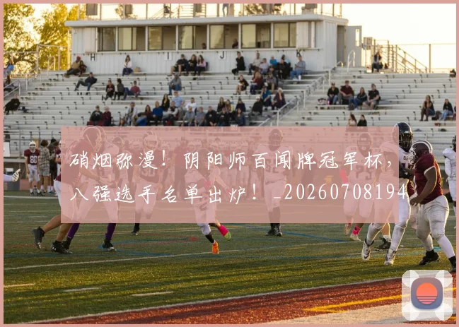 硝烟弥漫！阴阳师百闻牌冠军杯，八强选手名单出炉！_20260708194744