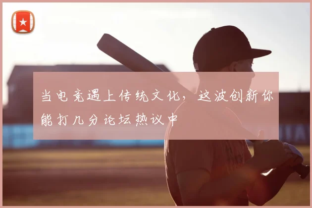 当电竞遇上传统文化,这波创新你能打几分论坛热议中