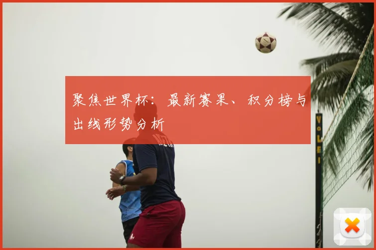 聚焦世界杯：最新赛果、积分榜与出线形势分析