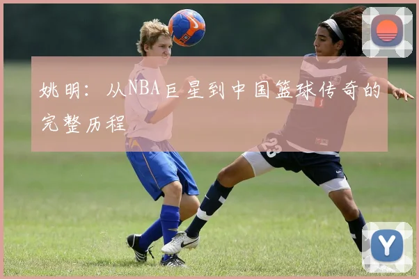 姚明:从NBA巨星到中国篮球传奇的完整历程