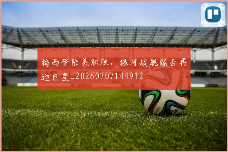 梅西登陆美职联,银河战舰能否再迎巨星_20260707144912